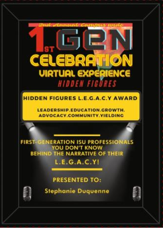 Award that reads 1st gen celebration vurtual expoereince hidden figures. Hidden Figures LEGACY Award LEadership, Education, Growth, Advocacy, Community, Yielding. First generation ISU Professionals You don;t know behind the narrative of their Legacy. Presented to Stephanie Duquenne