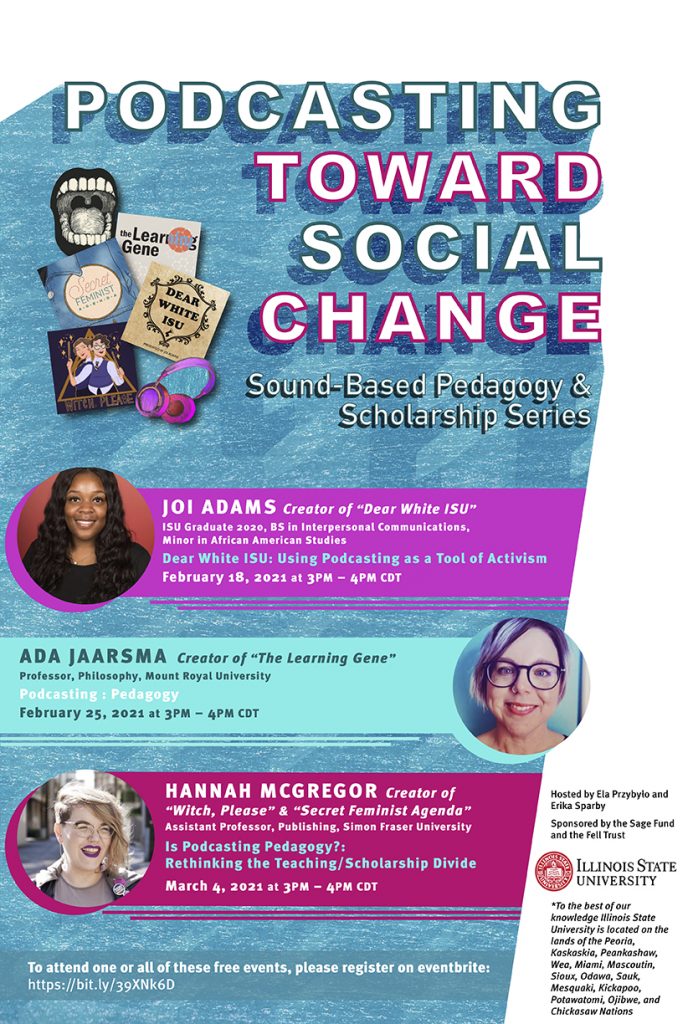 poster for podcasting with social change, with text inlcuding Podcasting Toward Social Change A virtual series will explore the connections between podcasting and pedagogy. Podcasting Toward Social Change: Sound-Based Pedagogy and Scholarship Series is a three-part series, where practitioners, theorists, and pedagogues will talk about podcasting toward social change. Participants can register for one, two, or all three events. Registration is available here: https://bit.ly/39XNk6D. All events will include a Q&A. Organized by Illinois State University faculty Dr. Ela Przybylo and Dr. Erika Sparby with funding from the University's SAGE Fund and Fell Trust, the series will take place from 3-4 p.m. (CST) February 18, February 25, and March 4. February 18 Joi Adams ’20 Creator of "Dear White ISU" podcast "Dear White ISU: Using Podcasting as a Tool of Activism." February 25 Ada Jaarsma Creator of "The Learning Gene" and professor of philosophy at Mount Royal University "Podcasting: Pedagogy." March 4 Hannah McGregor Creator of "Witch, Please" and "Secret Feminist Agenda" and assistant professor of publishing at Simon Fraser University "Is Podcasting Pedagogy?: Rethinking the Teaching/Scholarship Divide."