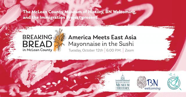 poster with The McLean County Museum of History, BN Welcoming , and the Immigration Project present Breaking Bread in McLean County - America Meets East Asia: Mayonnaise in the Sushi, Tuesday, October 12, 6 p.m. Zoom.