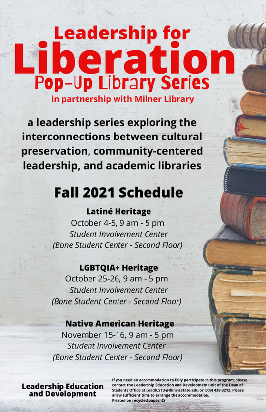A image of a flier with the text:
Leadership for Liberation Pop-Up Library series in partnership with Milner Library
A leadership series exploring the interconnections between cultural preservation, community-centered leadership, and academic libraries
Fall 2021 Schedule
Latine Hertitage October 4-5 9 a.m. to 5 p.m. Student Involvement Center, Bone Student Center Second Floor
LGBTQIA+ HeritageOctober 25-26 9 a.m. to 5 p.m. Student Involvement Center, Bone Student Center 2nd Floor
Native American Heritage November 15-16 9 a.m. to 5 p.m. Student Involvement Center 2nd floor Bone Student Center