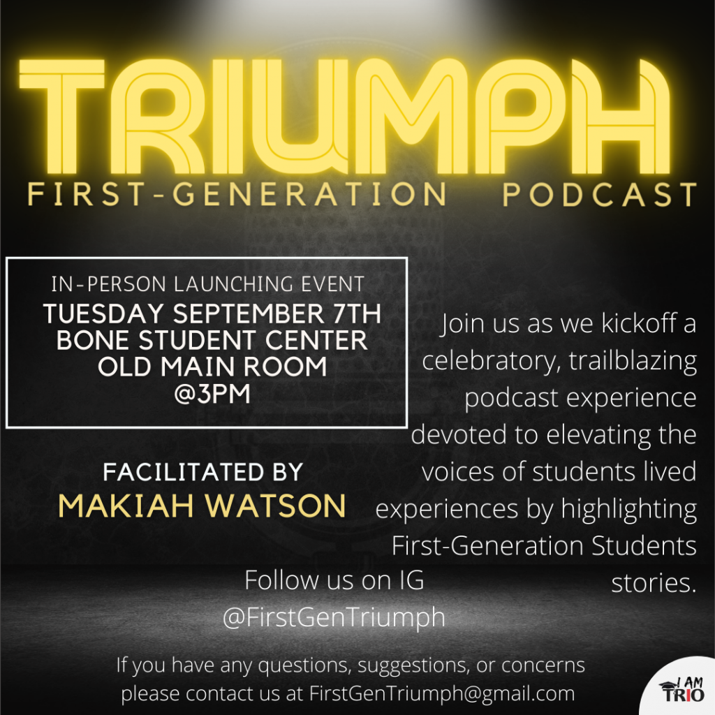 poster with Triumph First Generation Podcast, in-person launch event will be at 3 p.m. September 7 in the Old Main Room of the Bone Student Center, Facilitated by Makiah Watson, Join us as we kick off a celebratory, trailblazing podcast experience devoted to elevation the voices of students lived experiences by hghlight First-genetarion Students stories. Follow us on IG @FirstGenTriumph. If you have any questions, suggestions, or concerns, please contact us at FirstGenTriumph@gmail.com