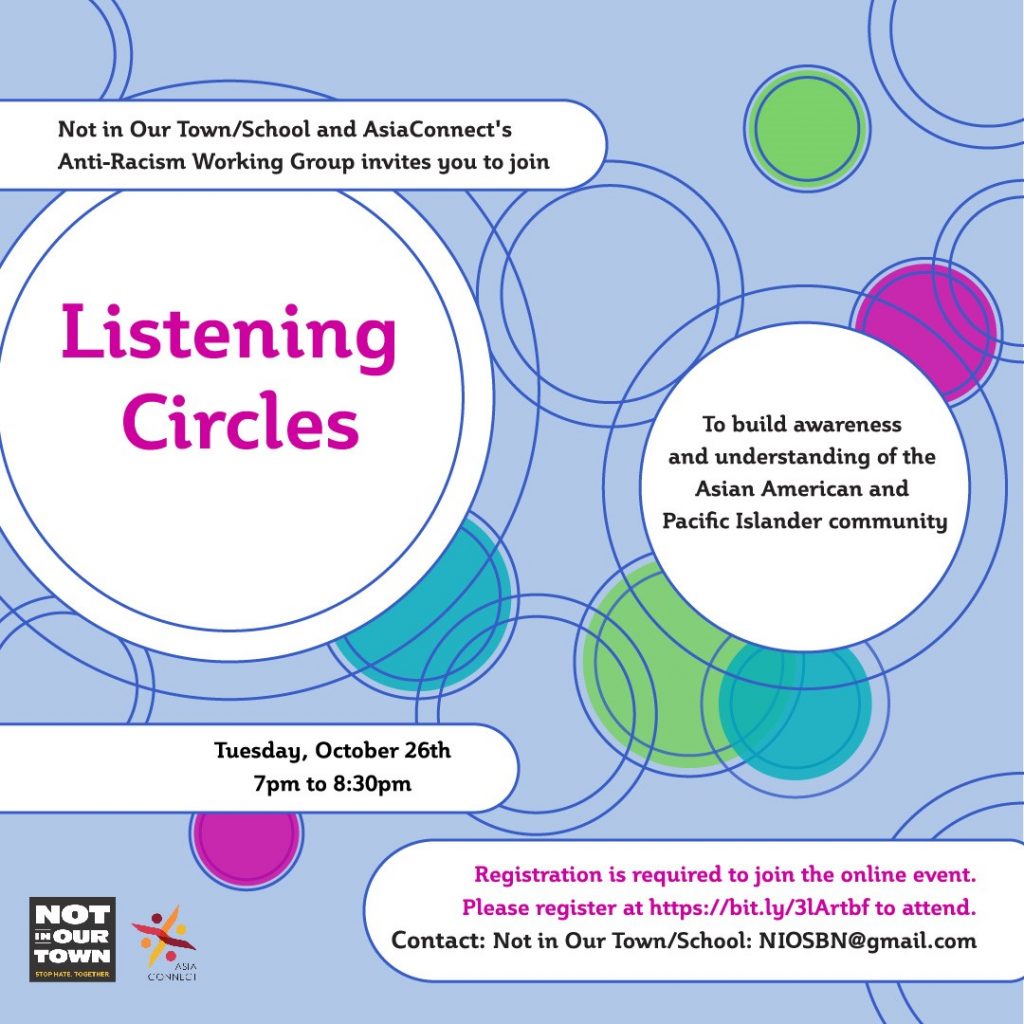 poster that reads NIOT/S and AsiaConnect's Anti-Racism Working Group invites you to join LISTENING CIRCLES To build understanding of the Asian American and Pacific Islander community. Tuesday, October 26th 2021 7pm to 8:30pm Registration is required to join the online event. Please register at https://bit.ly/3lArtbf to attend.  Contact: Not in Our Town/School: NOISBN@gmail.com