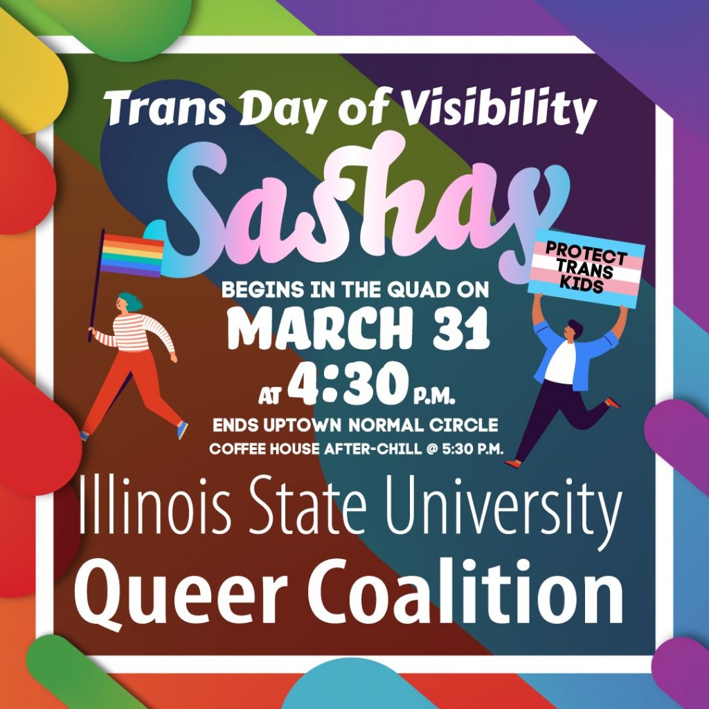 poster that reads Trans Day of Visibility, Sashay; begins on the Quad on March 31 at 4:40 p.m. Ends in Uptown Normal Circle. CoffeeHouse after-chill at 5:30 p.m. Illinois State University Queer Coalition