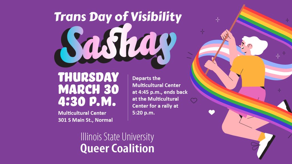 Image reads: Trans Day of Visibility Sashay Thursday March 30 4:30 P.M. Multicultural Center 301 S. Main St., Normal. Departs the Multicultural Center at 4:45 p.m., ends back at the Multicultural Center for a rally at 5:20 p.m. Illinois State University Queer Coalition.