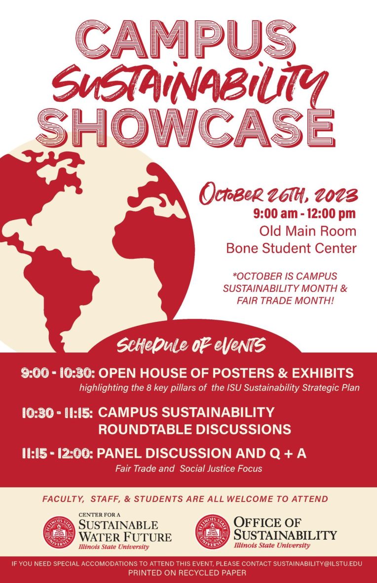 Flyer containing the following information:
Campus Sustainability Showcase
October 26th, 2023
9:00 am- 12:00 pm
Old Main Room
Bone Student Center
*October is Campus Sustainability Month & Fair Trade Month!

Schedule of Events
9:00 - 10:30: Open house of posters and exhibits highlighting the key pillars of the ISU Sustainability Strategic Plan
10:30-11:15: Campus Sustainability roundtable discussions
11:15-12:00: Panel Discussion and Q&A with a Fair Trade and Social Justice Focus

Faculty, Staff, and Students are all welcome to attend

Sponsored by the Center for a Sustainable Water Future and the Office of Sustainability

If you need special accommodations to attend this event, please contact sustainability@ilstu.edu

Printed on Recycled Paper.