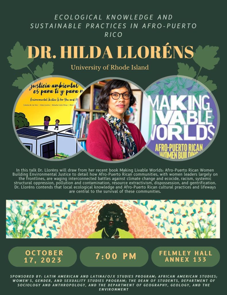 Event poster with the following text: Ecological knowledge and sustainable practices in afro-puerto rico; Dr. Hilda Llorenes; University of Rhode Island; In this talk Dr. Llorens will draw from her recent book Making Livable Worlds: Afro-Puerto Rican Women Building Environmental Justice to detail how Afro-Puerto Rican communities, with women leaders largely on the frontlines, are waging interconnected battles against climate change and ecocide, racism, system structural oppression, pollution and contamination, resource extractivism, dispossesion, and gentrification. Dr. Llorens contends that local ecological knowledge and Afro-Puerto Rican cultural practices and lifeways are central to the survival of these communities.