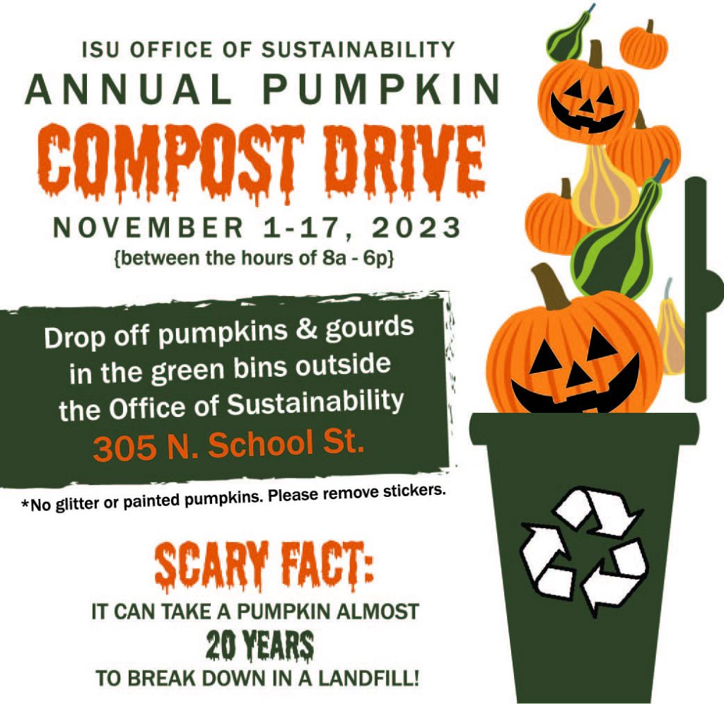 ISU Office of Sustainability Annual Pumpkin Compost Drive November 1-17, 2023 between the hours of 8a-6p Drop off Pumpkins and Gourds in the green bins outside the Office of Sustainability 305 N. School St *No glitter or painted pumpkins. Please remove stickers. Scary fact: It can take a pumpkin almost 20 years to break down in a landful!