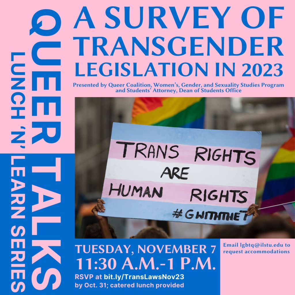Image reads: Queer Talks Lunch 'n' Learn series. A survey of transgender legislation in 2023 presented by Queer Coalition, Women's, Gender, and Sexuality Studies Program and Students' Attorney, Dean of Students Office. Tuesday, November 7 11:30 a.m.-1 p.m. RSVP at bit.ly/TransLawsNov23 by Oct. 31; catered lunch provided. Email lgbtq@ilstu.edu to request accommodations. Photo of person holding a protest sign that reads "trans rights are human rights."