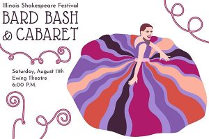 Image of the front of the invitation. Image is an artistic rendering of a woman in a party type dress. Text : Illinois Shakespeare Festival Bard Bash and Cabaret Saturday, August 11th Ewing Theatre 6 p.m.