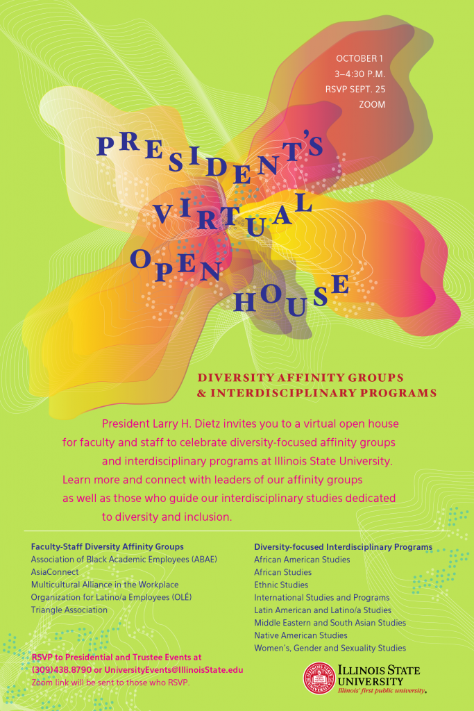President’s Virtual Open House October 1 3-4:30 p.m. By Zoom Please RSVP by Sept. 25 Diversity Affinity Groups & Interdisciplinary Programs President Larry H. Dietz invites you to a virtual open house for faculty and staff to celebrate diversity-focused affinity groups and interdisciplinary programs at Illinois State University. Learn more and connect with leaders of our affinity groups as well as those who guide our Interdisciplinary studies dedicated to diversity and inclusion. Faculty-Staff Diversity Affinity Groups: Association of Black Academic Employees (ABAE) AsiaConnect Multicultural Alliance in the Workplace Organization for Latino/a Employees (OLÉ) Triangle Association Diversity-focused Interdisciplinary Programs: African Studies African American Studies Ethnic Studies International Studies and Programs Latin American and Latino/a Studies Middle Eastern and South Asian Studies Native American Studies Women’s, Gender and Sexuality Studies RSVP to Presidential and Trustee Events at (309) 438-8790 or UniversityEvents@IllinoisState.edu. Zoom link will be sent to those who RSVP. 
