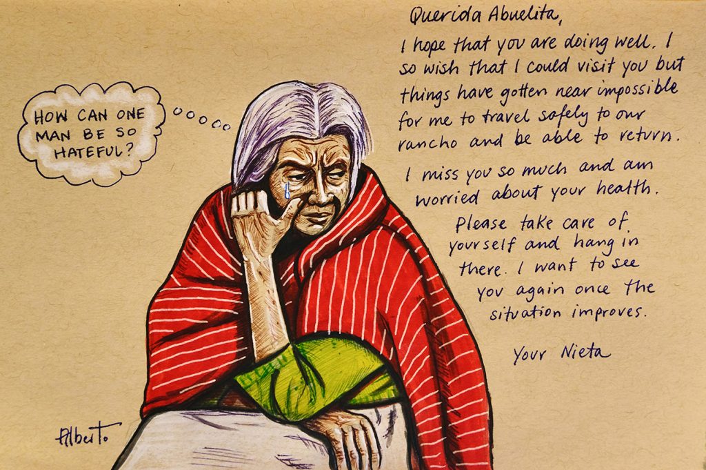Woman crying with thought bubble “How can one man be so hateful?” And an excerpt from a letter, “Dear Abuelita, I hope that you are doing well. I so wish that I could visit you but things have gotten near impossible for me to travel safely to our rancho and be able to return. I miss you so much and am worried about your health. Please take care of yourself and hang in there. I want to see you again once the situation improves. You Nieta.”