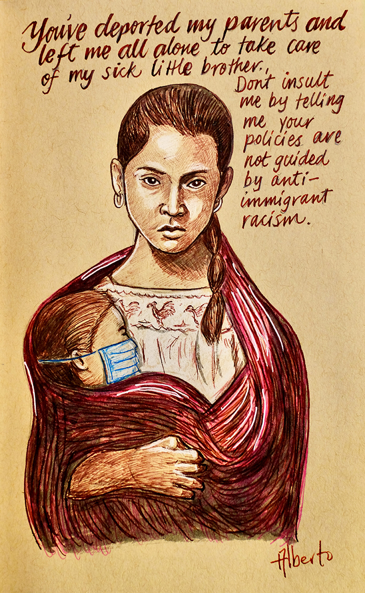 Drawing of a woman with a child wearing a surgical mask. The panel reads: You have deported my parents and left me all alone to care for my sick little brother. Don’t insult me by telling your policies are not guided by anti-immigrant racism.
